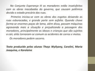 No Conjunto Esperança III os moradores estão insatisfeitos 
com as obras inacabadas do governo, que causam polêmica 
devido o estado precário das ruas. 
Primeiro iniciou-se com as obras dos esgotos deixando as 
ruas esburacadas, e grande parte sem asfalto. Quando chove 
forma-se enormes poças de lama, além disso, passam máquinas 
agravando mais a situação e prejudicando a passagem dos 
moradores, principalmente os idosos e crianças que são sujeitos 
a cair, aliás tornaram-se comum os acidentes de carros e motos. 
Os moradores pedem socorro. 
Texto produzido pelas alunas Thays Wyllyany, Carolini, Maria 
Joaquina, e Karolaine 
 