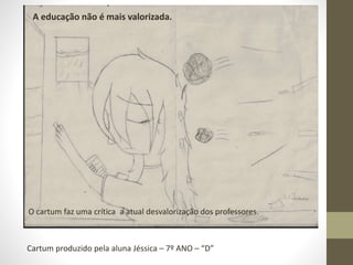 A educação não é mais valorizada. 
A educação não é mais é valorizada. 
O cartum faz uma crítica a atual desvalorização dos professores. 
Cartum produzido pela aluna Jéssica – 7º ANO – “D” 
 