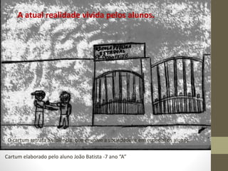 A atual realidade vivida pelos alunos. 
O cartum retrata a violência que envolve a sociedade e em especial os alunos. 
Cartum elaborado pelo aluno João Batista -7 ano “A” 
 