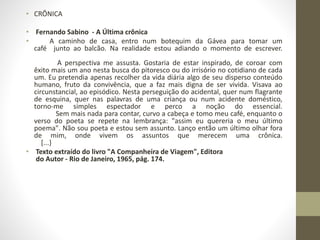 • CRÔNICA 
• Fernando Sabino - A Última crônica 
• A caminho de casa, entro num botequim da Gávea para tomar um 
café junto ao balcão. Na realidade estou adiando o momento de escrever. 
A perspectiva me assusta. Gostaria de estar inspirado, de coroar com 
êxito mais um ano nesta busca do pitoresco ou do irrisório no cotidiano de cada 
um. Eu pretendia apenas recolher da vida diária algo de seu disperso conteúdo 
humano, fruto da convivência, que a faz mais digna de ser vivida. Visava ao 
circunstancial, ao episódico. Nesta perseguição do acidental, quer num flagrante 
de esquina, quer nas palavras de uma criança ou num acidente doméstico, 
torno-me simples espectador e perco a noção do essencial. 
Sem mais nada para contar, curvo a cabeça e tomo meu café, enquanto o 
verso do poeta se repete na lembrança: "assim eu quereria o meu último 
poema". Não sou poeta e estou sem assunto. Lanço então um último olhar fora 
de mim, onde vivem os assuntos que merecem uma crônica. 
[...} 
• Texto extraído do livro "A Companheira de Viagem", Editora 
do Autor - Rio de Janeiro, 1965, pág. 174. 
 