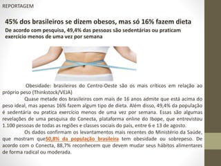 REPORTAGEM 
45% dos brasileiros se dizem obesos, mas só 16% fazem dieta 
De acordo com pesquisa, 49,4% das pessoas são sedentárias ou praticam 
exercício menos de uma vez por semana 
Obesidade: brasileiros do Centro-Oeste são os mais críticos em relação ao 
próprio peso (Thinkstock/VEJA) 
Quase metade dos brasileiros com mais de 16 anos admite que está acima do 
peso ideal, mas apenas 16% fazem algum tipo de dieta. Além disso, 49,4% da população 
é sedentária ou pratica exercício menos de uma vez por semana. Essas são algumas 
revelações de uma pesquisa do Conecta, plataforma online do Ibope, que entrevistou 
1.100 pessoas de todas as regiões e classes sociais do país, entre 6 e 13 de agosto. 
Os dados confirmam os levantamentos mais recentes do Ministério da Saúde, 
que mostram que50,8% da população brasileira tem obesidade ou sobrepeso. De 
acordo com o Conecta, 88,7% reconhecem que devem mudar seus hábitos alimentares 
de forma radical ou moderada. 
 