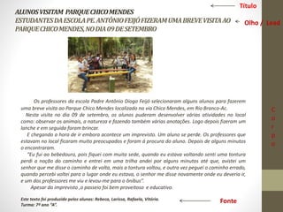 ALUNOS VISITAM PARQUE CHICO MENDES 
ESTUDANTES DA ESCOLA PE. ANTÔNIO FEIJÓ FIZERAM UMA BREVE VISITA AO 
PARQUE CHICO MENDES, NO DIA 09 DE SETEMBRO 
Os professores da escola Padre Antônio Diogo Feijó selecionaram alguns alunos para fazerem 
uma breve visita ao Parque Chico Mendes localizado na via Chico Mendes, em Rio Branco-Ac. 
Nesta visita no dia 09 de setembro, os alunos puderam desenvolver várias atividades no local 
como: observar os animais, a natureza e fazendo também várias anotações. Logo depois fizeram um 
lanche e em seguida foram brincar. 
E chegando a hora de ir embora acontece um imprevisto. Um aluno se perde. Os professores que 
estavam no local ficaram muito preocupados e foram á procura do aluno. Depois de alguns minutos 
o encontraram. 
“Eu fui ao bebedouro, pois fiquei com muita sede, quando eu estava voltando senti uma tontura 
perdi a noção do caminho e entrei em uma trilha andei por alguns minutos até que, avistei um 
senhor que me disse o caminho de volta, mais a tontura voltou, e outra vez peguei o caminho errado, 
quando percebi voltei para o lugar onde eu estava, o senhor me disse novamente onde eu deveria ir, 
e um dos professores me viu e levou-me para o ônibus”. 
Apesar do imprevisto ,o passeio foi bem proveitoso e educativo. 
Este texto foi produzido pelos alunas: Rebeca, Larissa, Rafaela, Vitória. 
Turma: 7º ano “A”. 
Título 
Olho / Lead 
C 
o 
r 
p 
o 
Fonte 
 