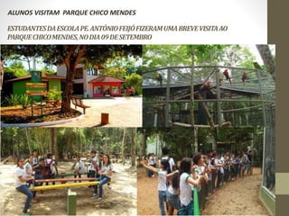 ALUNOS VISITAM PARQUE CHICO MENDES 
ESTUDANTES DA ESCOLA PE. ANTÔNIO FEIJÓ FIZERAM UMA BREVE VISITA AO 
PARQUE CHICO MENDES, NO DIA 09 DE SETEMBRO 
 