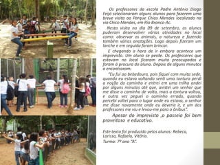 Os professores da escola Padre Antônio Diogo 
Feijó selecionaram alguns alunos para fazerem uma 
breve visita ao Parque Chico Mendes localizado na 
via Chico Mendes, em Rio Branco-Ac. 
Nesta visita no dia 09 de setembro, os alunos 
puderam desenvolver várias atividades no local 
como: observar os animais, a natureza e fazendo 
também várias anotações. Logo depois fizeram um 
lanche e em seguida foram brincar. 
E chegando a hora de ir embora acontece um 
imprevisto. Um aluno se perde. Os professores que 
estavam no local ficaram muito preocupados e 
foram á procura do aluno. Depois de alguns minutos 
o encontraram. 
“Eu fui ao bebedouro, pois fiquei com muita sede, 
quando eu estava voltando senti uma tontura perdi 
a noção do caminho e entrei em uma trilha andei 
por alguns minutos até que, avistei um senhor que 
me disse o caminho de volta, mais a tontura voltou, 
e outra vez peguei o caminho errado, quando 
percebi voltei para o lugar onde eu estava, o senhor 
me disse novamente onde eu deveria ir, e um dos 
professores me viu e levou-me para o ônibus”. 
Apesar do imprevisto ,o passeio foi bem 
proveitoso e educativo. 
Este texto foi produzido pelos alunas: Rebeca, 
Larissa, Rafaela, Vitória. 
Turma: 7º ano “A”. 
 