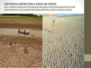 SÃO PAULO SOFRE COM A FALTA DE CHUVA 
NAS ÚLTIMAS SEMANAS O ESTADO DE SÃO PAULO VEM SOFRENDO MUITO COM 
SUAS REPRESAS SECANDO DE MANEIRA DRÁSTICA, COM A FALTA DE CHUVA. 
 