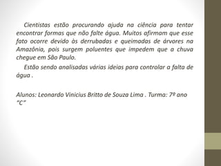 Cientistas estão procurando ajuda na ciência para tentar 
encontrar formas que não falte água. Muitos afirmam que esse 
fato ocorre devido às derrubadas e queimadas de árvores na 
Amazônia, pois surgem poluentes que impedem que a chuva 
chegue em São Paulo. 
Estão sendo analisadas várias ideias para controlar a falta de 
água . 
Alunos: Leonardo Vinicius Britto de Souza Lima . Turma: 7º ano 
“C” 
 
