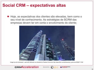 Social CRM – expectativas altas

   Hoje, as expectativas dos clientes são elevadas, bem como o
   seu nível de conhecimento. As estratégias de SCRM das
   empresas devem ter em conta o envolvimento do cliente;




   Image by ary's photowork used with Attribution as directed by Creative Commons http://www.flickr.com/photos/aryo_permono/3299711165/




                                                                                                                                          10
 