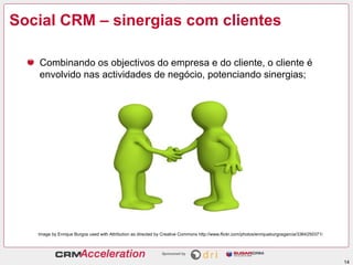 Social CRM – sinergias com clientes

   Combinando os objectivos do empresa e do cliente, o cliente é
   envolvido nas actividades de negócio, potenciando sinergias;




   Image by Enrique Burgos used with Attribution as directed by Creative Commons http://www.flickr.com/photos/enriqueburgosgarcia/3364250371/




                                                                                                                                                14
 