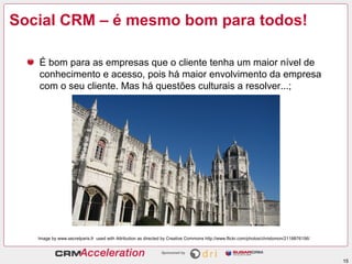 Social CRM – é mesmo bom para todos!

   É bom para as empresas que o cliente tenha um maior nível de
   conhecimento e acesso, pois há maior envolvimento da empresa
   com o seu cliente. Mas há questões culturais a resolver...;




   Image by www.secretparis.fr used with Attribution as directed by Creative Commons http://www.flickr.com/photos/chrislomon/2118876156/




                                                                                                                                           15
 