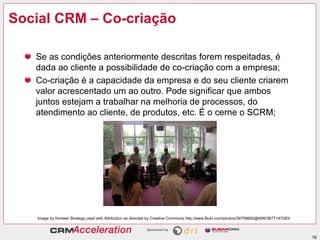 Social CRM – Co-criação

   Se as condições anteriormente descritas forem respeitadas, é
   dada ao cliente a possibilidade de co-criação com a empresa;
   Co-criação é a capacidade da empresa e do seu cliente criarem
   valor acrescentado um ao outro. Pode significar que ambos
   juntos estejam a trabalhar na melhoria de processos, do
   atendimento ao cliente, de produtos, etc. É o cerne o SCRM;




   Image by fronteer Strategy used with Attribution as directed by Creative Commons http://www.flickr.com/photos/34759692@N06/3677147083/



                                                                                                                                            16
 