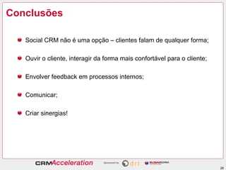 Conclusões

   Social CRM não é uma opção – clientes falam de qualquer forma;

   Ouvir o cliente, interagir da forma mais confortável para o cliente;

   Envolver feedback em processos internos;

   Comunicar;

   Criar sinergias!




                                                                          28
 