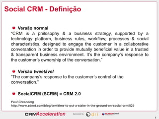 Social CRM - Definição

     Versão normal
 “CRM is a philosophy & a business strategy, supported by a
 technology platform, business rules, workflow, processes & social
 characteristics, designed to engage the customer in a collaborative
 conversation in order to provide mutually beneficial value in a trusted
 & transparent business environment. It’s the company’s response to
 the customer’s ownership of the conversation.”

    Versão tweetável
 “The company’s response to the customer’s control of the
 conversation.”

     SocialCRM (SCRM) = CRM 2.0
 Paul Greenberg
 http://www.zdnet.com/blog/crm/time-to-put-a-stake-in-the-ground-on-social-crm/829


                                                                                     5
 