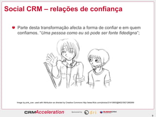 Social CRM – relações de confiança

   Parte desta transformação afecta a forma de confiar e em quem
   confiamos. “Uma pessoa como eu só pode ser fonte fidedigna”;




   Image by pink_cow used with Attribution as directed by Creative Commons http://www.flickr.com/photos/31410693@N02/3921289269/




                                                                                                                                   9
 