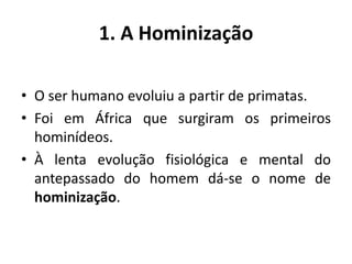 1. A HominizaçãoO ser humano evoluiu a partir de primatas.Foi em África que surgiram os primeiros hominídeos.À lenta evolução fisiológica e mental do antepassado do homem dá-se o nome de hominização.