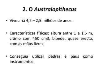 2. O AustralopithecusViveu há 4,2 – 2,5 milhões de anos.Características físicas: altura entre 1 e 1,5 m, crânio com 450 cm3, bípede, quase erecto, com as mãos livres.Conseguia utilizar pedras e paus como instrumentos.
