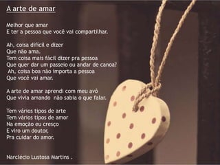 A arte de amar
Melhor que amar
E ter a pessoa que você vai compartilhar.
Ah, coisa difícil e dizer
Que não ama.
Tem coisa mais fácil dizer pra pessoa
Que quer dar um passeio ou andar de canoa?
Ah, coisa boa não importa a pessoa
Que você vai amar.
A arte de amar aprendi com meu avô
Que vivia amando não sabia o que falar.
Tem vários tipos de arte
Tem vários tipos de amor
Na emoção eu cresço
E viro um doutor,
Pra cuidar do amor.
Narclécio Lustosa Martins .
 