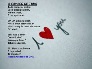 O COMEÇO DE TUDO
Tudo começou assim,
Você olhou pra mim.
Me encantei,
E me apaixonei.
Em um simples olhar,
Nosso amor estava no ar.
Não conseguia parar de pensar
Em você.
Será que é amor?
Ou só ilusão?
Mas o que fazer?
Talvez esquecer.
Aí ! Nem o problema
É impossível
Te esquecer.
Isnaeli Machado da Silva.
 