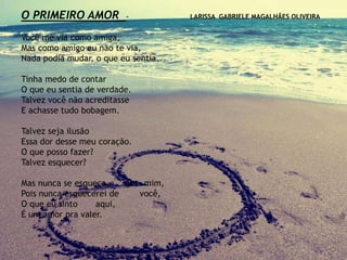 O PRIMEIRO AMOR - LARISSA GABRIELE MAGALHÃES OLIVEIRA
Você me via como amiga,
Mas como amigo eu não te via,
Nada podia mudar, o que eu sentia.
Tinha medo de contar
O que eu sentia de verdade.
Talvez você não acreditasse
E achasse tudo bobagem.
Talvez seja ilusão
Essa dor desse meu coração.
O que posso fazer?
Talvez esquecer?
Mas nunca se esqueça de mim,
Pois nunca esquecerei de você,
O que eu sinto aqui,
É um amor pra valer.
 