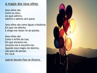 A magia dos teus olhos
Seus olhos são
Como os céus,
Ao qual admiro,
Admiro e admiro sem parar.
Seus olhos são como águas cristalinas
Em que me deleito
E afogo-me nesse rio de paixão.
Seus olhos são
Como o brilho do luar,
Em que encanto-me,
encanto-me e encanto-me.
Quando essa magia me domina,
não paro de pensar,
Em você.
Gabriel Mendes Paes de Oliveira
 