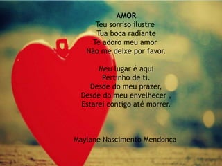 AMOR
Teu sorriso ilustre
Tua boca radiante
Te adoro meu amor
Não me deixe por favor.
Meu lugar é aqui
Pertinho de ti.
Desde do meu prazer,
Desde do meu envelhecer ,
Estarei contigo até morrer.
Maylane Nascimento Mendonça
 