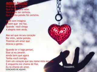MINHA PAIXÃO
Hoje quero te dizer,
Que te amo pra valer.
Você pode ter certeza,
Que minha paixão foi certeira.
Você nem imagina
O bem que me faz.
Quando você chega
A alegria vem atrás.
Mas sei que no seu coração
Por mim, sente paixão.
Tivemos um amor que
Atacou a gente.
Quando te vi logo pensei,
Esse aí eu amarei.
Ainda bem que agora
Tenho você comigo,
Com um coração que seu nome esta escrito.
E enquanto me chama de flor,
Eu te chamo de amor. THAMIRYS
GONÇALVES DE AQUINO
 
