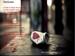 Desilusão
A vida é cheia de escolhas,
E nela escolhi você .
Vou plantar e vou colher
Para o nosso amor reviver.
Não foi ilusão
Foi apenas paixão .
Não me deu amor
Não me deu atenção,
Você partiu meu coração.
Nada acontece por acaso ,
Tudo acontece com uma razão .
É uma saudade imensa
Dentro do meu coração.
Espera ansiosa
Para o nosso amor voltar .
Eu juro meu anjo
Nunca te deixar.
Ana Júlia A. Araújo
 