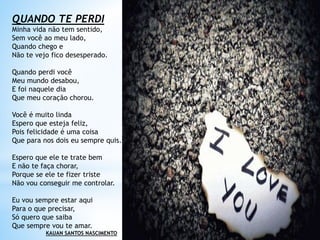 QUANDO TE PERDI
Minha vida não tem sentido,
Sem você ao meu lado,
Quando chego e
Não te vejo fico desesperado.
Quando perdi você
Meu mundo desabou,
E foi naquele dia
Que meu coração chorou.
Você é muito linda
Espero que esteja feliz,
Pois felicidade é uma coisa
Que para nos dois eu sempre quis.
Espero que ele te trate bem
E não te faça chorar,
Porque se ele te fizer triste
Não vou conseguir me controlar.
Eu vou sempre estar aqui
Para o que precisar,
Só quero que saiba
Que sempre vou te amar.
KAUAN SANTOS NASCIMENTO
 