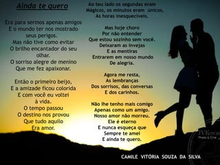 Ainda te quero
Era para sermos apenas amigos
E o mundo ter nos mostrado
seus perigos.
Mas não tive como evitar
O brilho encantador do seu
olhar.
O sorriso alegre de menino
Que me fez apaixonar.
Então o primeiro beijo,
E a amizade ficou colorida
E com você eu voltei
à vida.
O tempo passou
O destino nos provou
Que tudo aquilo
Era amor.
Ao teu lado os segundas eram
Mágicos, os minutos eram únicos,
As horas inesquecíveis.
Mas hoje choro
Por não entender
Que estou sozinho sem você.
Deixaram as invejas
E as mentiras
Entrarem em nosso mundo
De alegria.
Agora me resta,
As lembranças
Dos sorrisos, das conversas
E dos carinhos.
Não lhe tenho mais comigo
Apenas como um amigo.
Nosso amor não morreu.
Ele é eterno
E nunca esqueça que
Sempre te amei
E ainda te quero.
CAMILE VITÓRIA SOUZA DA SILVA
 