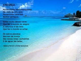 A NATUREZA
Nuvenzinhas bem branquinhas
No meio do céu azul.
Passarinhos coloridos
Muitos sanhaçus.
Gosto muito dessas cores
Que faz o mundo de alegrar.
A natureza é tão bela
Que faz o mundo se achar.
Os outros planetas
Morrem de inveja
Das nossas belas cachoeiras
E de águas tão belas.
Rebeca Ferrari e Emily Gonçalves
 