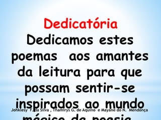 Dedicatória
Dedicamos estes
poemas aos amantes
da leitura para que
possam sentir-se
inspirados ao mundoJohklesy F. da Silva , Thamirys G. de Aquino e Mayane do N. Mendonça
 