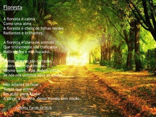 Floresta
A floresta é calma
Como uma alma .
A floresta é cheia de folhas verdes ,
Radiantes e brilhantes.
A floresta é cheia de animais
Que tristemente são traficados ,
Maltratados e machucados.
Muitas árvores são cortadas ,
Destruídas e queimadas.
Mesmo assim, elas podem voltar,
Se nós nos unirmos para as ajudar.
Não adianta só falar ,
Temos que entrar
Em ação para ajudar
A salvar a floresta desse mundo sem noção.
Johklesy Farias da Silva
 