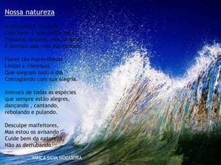 Nossa natureza
A natureza é tão bela
Com tudo o que existe nela.
Pássaros, árvores, rios, plantas
E animais que com ela cantam.
Flores tão maravilhosas ,
Lindas e cheirosas.
Que alegram todo o dia
Contagiando com sua alegria.
Animais de todas as espécies
que sempre estão alegres,
dançando , cantando,
rebolando e pulando.
Desculpe malfeitores,
Mas estou os avisando .
Cuide bem da natureza,
Não as derrubando.
YANCA SILVA NOGUEIRA
 