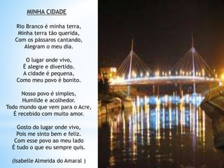 MINHA CIDADE
Rio Branco é minha terra,
Minha terra tão querida,
Com os pássaros cantando,
Alegram o meu dia.
O lugar onde vivo,
É alegre e divertido.
A cidade é pequena,
Como meu povo é bonito.
Nosso povo é simples,
Humilde e acolhedor.
Todo mundo que vem para o Acre,
É recebido com muito amor.
Gosto do lugar onde vivo,
Pois me sinto bem e feliz.
Com esse povo ao meu lado
É tudo o que eu sempre quis.
(Isabelle Almeida do Amaral )
 