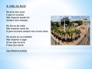 A vida no Acre
No Acre tem amor
E paz no coração
Não importa aonde for
Sempre tem emoção.
De dia ou de noite
Não importa como for
O povo acreano sempre tem muito amor.
Na escola ou no trabalho
Não importa o lugar
Só sei que no Acre
É bom pra morar.
Susy Bezerra Araújo
 