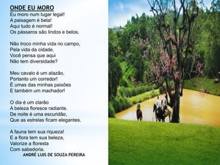 ONDE EU MORO
Eu moro num lugar legal!
A paisagem é bela!
Aqui tudo é normal!
Os pássaros são lindos e belos.
Não troco minha vida no campo,
Pela vida da cidade.
Você pensa que aqui
Não tem diversidade?
Meu cavalo é um alazão,
Portanto um corredor!
É umas das minhas paixões
E também um machador!
O dia é um clarão
A beleza floresce radiante.
De noite é uma escuridão,
Que as estrelas ficam elegantes.
A fauna tem sua riqueza!
E a flora tem sua beleza,
Valorize a floresta
Com sabedoria.
ANDRÉ LUIS DE SOUZA PEREIRA
 
