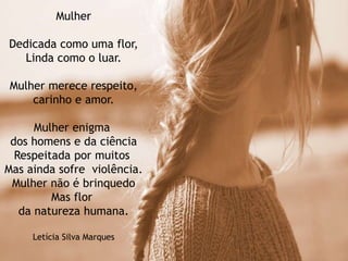 Mulher
Dedicada como uma flor,
Linda como o luar.
Mulher merece respeito,
carinho e amor.
Mulher enigma
dos homens e da ciência
Respeitada por muitos
Mas ainda sofre violência.
Mulher não é brinquedo
Mas flor
da natureza humana.
Letícia Silva Marques
 