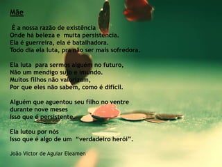 Mãe
É a nossa razão de existência
Onde há beleza e muita persistência.
Ela é guerreira, ela é batalhadora.
Todo dia ela luta, pra não ser mais sofredora.
Ela luta para sermos alguém no futuro,
Não um mendigo sujo e imundo.
Muitos filhos não valorizam,
Por que eles não sabem, como é difícil.
Alguém que aguentou seu filho no ventre
durante nove meses
Isso que é persistente.
Ela lutou por nós
Isso que é algo de um “verdadeiro herói”.
João Victor de Aguiar Eleamen
 
