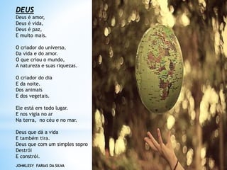 DEUS
Deus é amor,
Deus é vida,
Deus é paz,
E muito mais.
O criador do universo,
Da vida e do amor.
O que criou o mundo,
A natureza e suas riquezas.
O criador do dia
E da noite.
Dos animais
E dos vegetais.
Ele está em todo lugar.
E nos vigia no ar
Na terra, no céu e no mar.
Deus que dá a vida
E também tira.
Deus que com um simples sopro
Destrói
E constrói.
JOHKLESY FARIAS DA SILVA
 