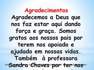 Agradecimentos
Agradecemos a Deus que
nos faz estar aqui dando
força e graça. Somos
gratos aos nossos pais por
terem nos apoiado e
ajudado em nossas vidas.
Também à professora
Sandra Chaves por ter nosAndré Luis de S. Pereira, Gabriel M. P. de Oliveira, Matias O. Lima e José Lucena Neto
 