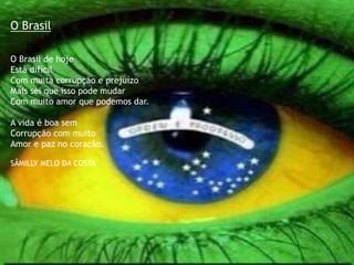 O Brasil
O Brasil de hoje
Está difícil
Com muita corrupção e prejuízo
Mais sei que isso pode mudar
Com muito amor que podemos dar.
A vida é boa sem
Corrupção com muito
Amor e paz no coração.
SÂMILLY MELO DA COSTA
 