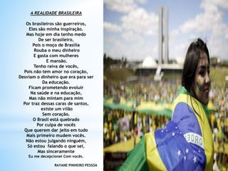 A REALIDADE BRASILEIRA
Os brasileiros são guerreiros,
Eles são minha inspiração.
Mas hoje em dia tenho medo
De ser brasileiro,
Pois o moço de Brasília
Rouba o meu dinheiro
E gasta com mulheres
E mansão.
Tenho raiva de vocês,
Pois não tem amor no coração,
Desviam o dinheiro que era para ser
Da educação.
Ficam prometendo evoluir
Na saúde e na educação,
Mas não mintam para mim
Por traz dessas caras de santos,
existe um vilão
Sem coração.
O Brasil está quebrado
Por culpa de vocês
Que querem dar jeito em tudo
Mais primeiro mudem vocês.
Não estou julgando ninguém,
Só estou falando o que sei,
Mas sinceramente
Eu me decepcionei Com vocês.
RAYANE PINHEIRO PESSOA
 