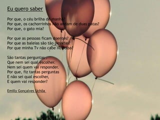 Eu quero saber
Por que, o céu brilha de manhã?
Por que, os cachorrinhos não andam de duas patas?
Por que, o gato mia?
Por que as pessoas ficam doentes?
Por que as baleias são tão pesadas?
Por que minha Tv não cabe no bolso?
São tantas perguntas .
Que nem sei qual escolher.
Nem sei quem vai responder.
Por que, fiz tantas perguntas
E não sei qual escolher,
E quem vai responder?
Emilly Gonçalves Uchôa
 