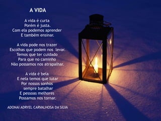 A VIDA
A vida é curta
Porém é justa.
Com ela podemos aprender
E também ensinar.
A vida pode nos trazer
Escolhas que podem nos levar.
Temos que ter cuidado
Para que no caminho
Não possamos nos atrapalhar.
A vida é bela
E nela temos que lutar
Por nossos sonhos
sempre batalhar
E pessoas melhores
Possamos nos tornar.
ADONAI ADRYEL CARVALHOSA DA SILVA
 