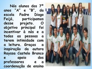 Nós alunos dos 7º
anos “A” e “B”, da
escola Padre Diogo
Feijó, participamos
desse projeto. O
objetivo principal foi
incentivar à nós e a
todas as pessoas a
terem intimidade com
a leitura. Graças a
inspiração da autora
Rayssa Castelo Branco
e apoio dos
professores e a
coordenação de ensino
 