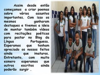 Assim desde então
começamos a criar poemas
sobre vários assuntos
importantes. Com isso os
mesmos ganharam
destaques e tivemos a ideia
de montar também vídeos
com recitações poéticas
para postar no Blog da
Língua Portuguesa.
Esperamos que tenham
apreciado os nossos feitos
ainda que imaturos.
Entretanto, com muito
esmero esperamos que
outros escritos ainda
poderão surgir .
 