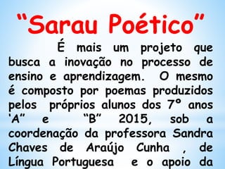 “Sarau Poético”
É mais um projeto que
busca a inovação no processo de
ensino e aprendizagem. O mesmo
é composto por poemas produzidos
pelos próprios alunos dos 7º anos
‘A” e “B” 2015, sob a
coordenação da professora Sandra
Chaves de Araújo Cunha , de
Língua Portuguesa e o apoio da
 