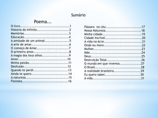 Poema...
O livro............................................1
História do Infinito.............................2
Memórias........................................3
Educação........................................4
A amizade de um animal......................5
A arte de amar..................................6
O começo de Amar.............................7
O primeiro amor................................8
A magia dos teus olhos........................9
Amor............................................10
Minha paixão...................................11
Desilusão.......................................12
Quando te perdi...............................13
Ainda te quero.................................14
A natureza......................................15
Floresta.........................................16
Pássaro no céu................................17
Nossa Natureza................................18
Minha cidade...................................19
Cidade Incrível.................................20
A vida no Acre..................................21
Onde eu moro..................................22
Mulher...........................................23
Mãe..............................................24
Deus.............................................25
Destruição Total...............................26
O mundo em que vivemos...................27
O Brasil.........................................28
A realidade brasileira........................29
Eu quero saber................................30
A vida...........................................31
Sumário
 