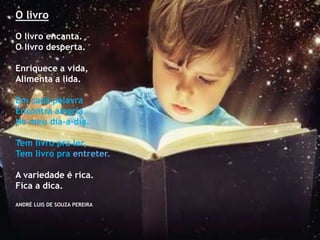 O livro
O livro encanta.
O livro desperta.
Enriquece a vida,
Alimenta a lida.
Em cada palavra
Encontra alegria
No meu dia-a-dia.
Tem livro pra ler,
Tem livro pra entreter.
A variedade é rica.
Fica a dica.
ANDRÉ LUIS DE SOUZA PEREIRA
 