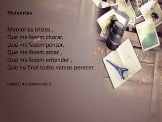 Memórias
Memórias tristes ,
Que me fazem chorar,
Que me fazem pensar,
Que me fazem amar ,
Que me fazem entender ,
Que no final todos vamos perecer.
FABRIELEN GERMANO MELO
 