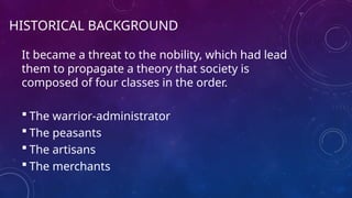 HISTORICAL BACKGROUND
It became a threat to the nobility, which had lead
them to propagate a theory that society is
composed of four classes in the order.
 The warrior-administrator
 The peasants
 The artisans
 The merchants
 